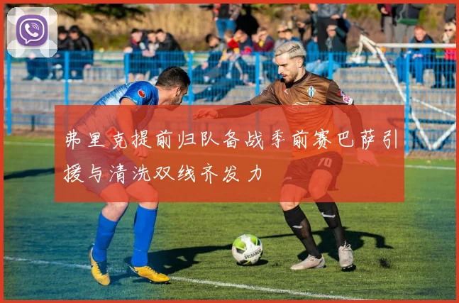 弗里克提前归队备战季前赛巴萨引援与清洗双线齐发力