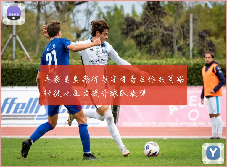 丰泰基奥期待与字母哥合作共同减轻彼此压力提升球队表现
