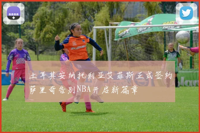 土耳其安纳托利亚艾菲斯正式签约萨里奇告别NBA开启新篇章