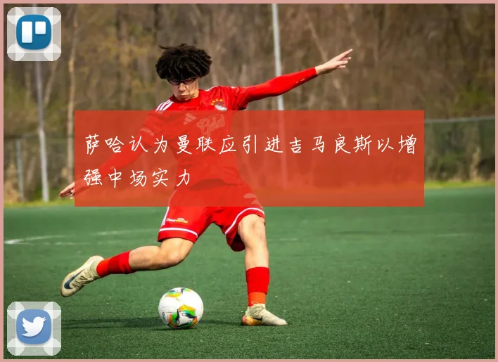 萨哈认为曼联应引进吉马良斯以增强中场实力
