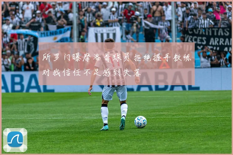 所罗门曝摩洛哥球员拒绝握手教练对我信任不足感到失落