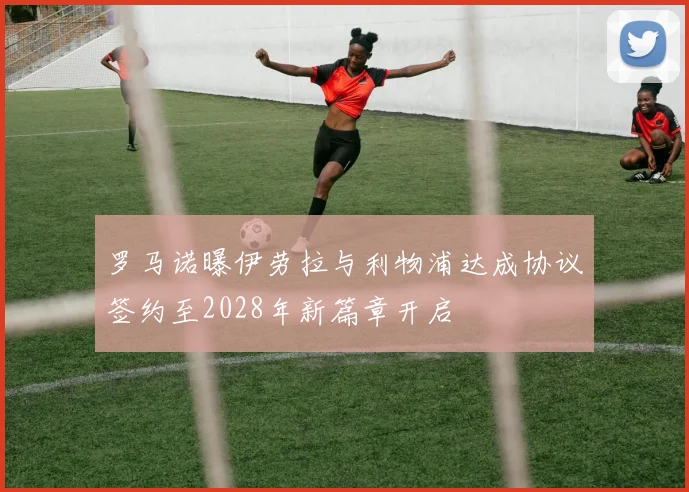 罗马诺曝伊劳拉与利物浦达成协议签约至2028年新篇章开启