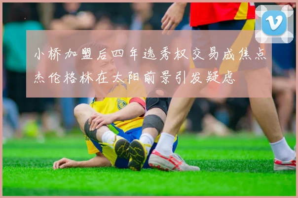 小桥加盟后四年选秀权交易成焦点杰伦格林在太阳前景引发疑虑
