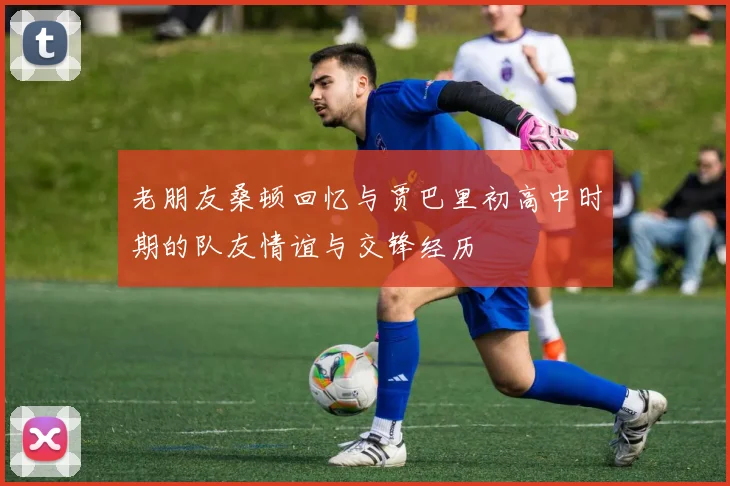 老朋友桑顿回忆与贾巴里初高中时期的队友情谊与交锋经历