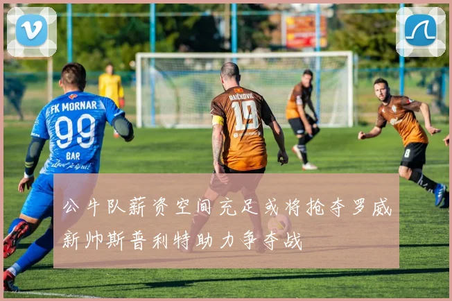 公牛队薪资空间充足或将抢夺罗威新帅斯普利特助力争夺战