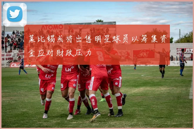 莱比锡或将出售明星球员以筹集资金应对财政压力