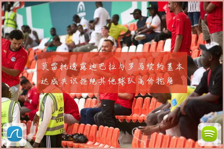 莫雷托透露迪巴拉与罗马续约基本达成共识拒绝其他球队高价挖角