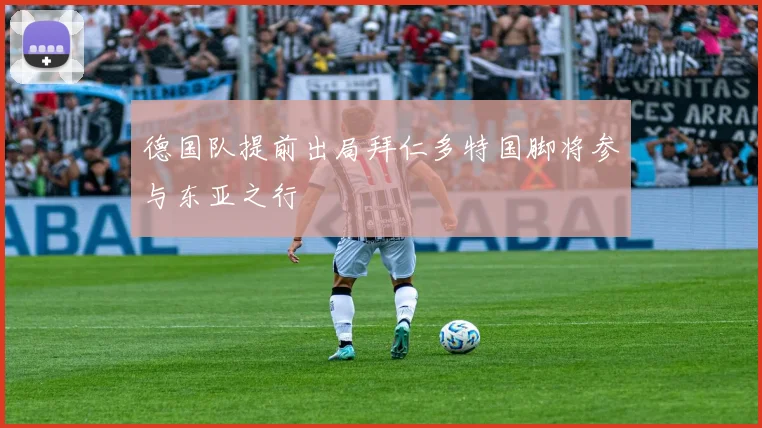 德国队提前出局拜仁多特国脚将参与东亚之行