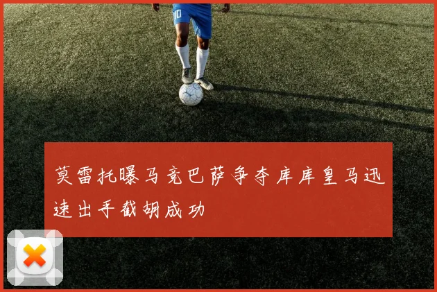 莫雷托曝马竞巴萨争夺库库皇马迅速出手截胡成功