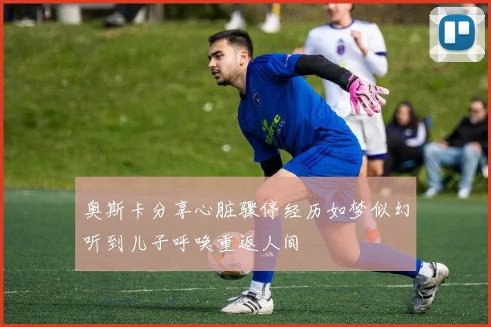 奥斯卡分享心脏骤停经历如梦似幻听到儿子呼唤重返人间