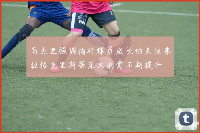 乌杰里强调梅对球员成长的关注弗拉格克里斯蒂莱夫利需不断提升