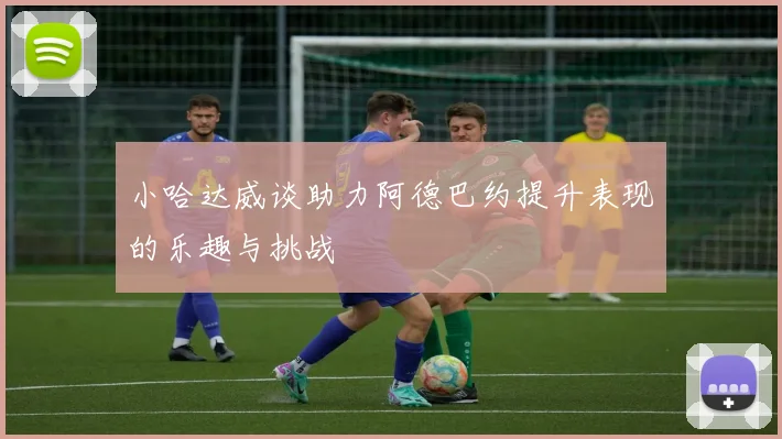 小哈达威谈助力阿德巴约提升表现的乐趣与挑战