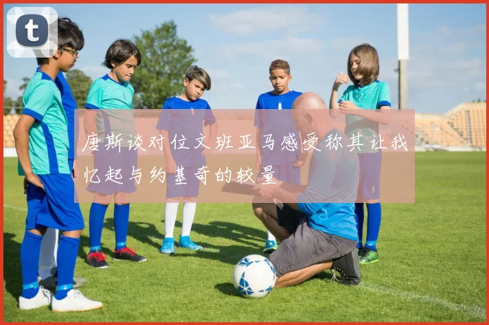 唐斯谈对位文班亚马感受称其让我忆起与约基奇的较量