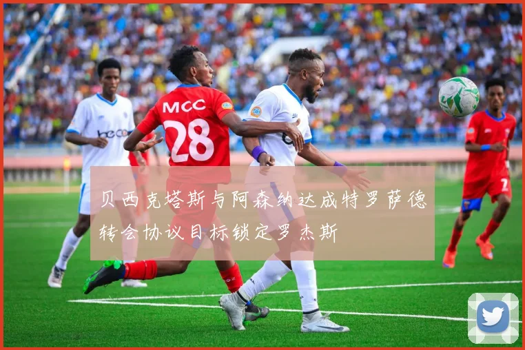 贝西克塔斯与阿森纳达成特罗萨德转会协议目标锁定罗杰斯