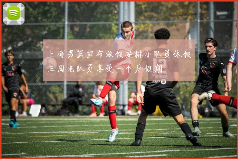 上海男篮宣布放假安排小队员休假三周老队员享受一个月假期