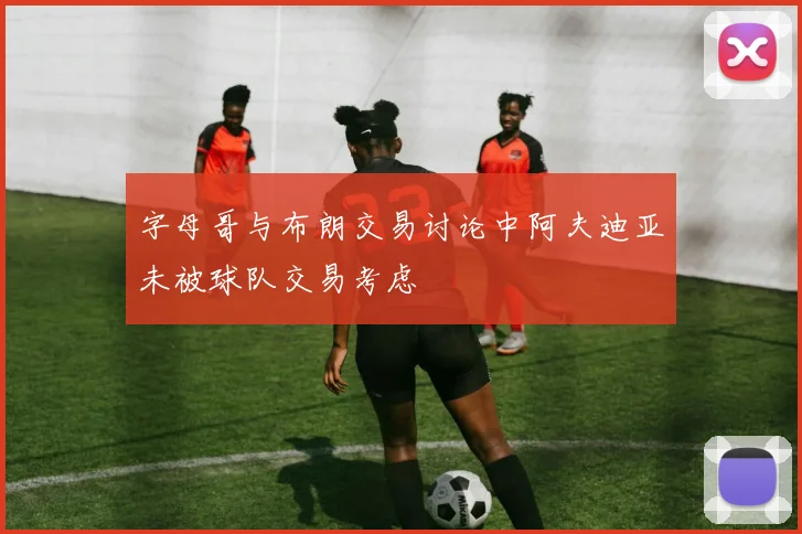 字母哥与布朗交易讨论中阿夫迪亚未被球队交易考虑