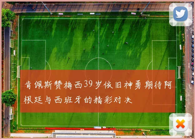 肯佩斯赞梅西39岁依旧神勇期待阿根廷与西班牙的精彩对决