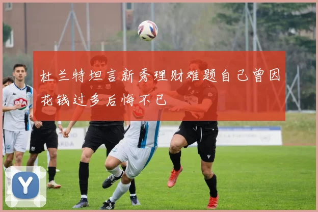 杜兰特坦言新秀理财难题自己曾因花钱过多后悔不已