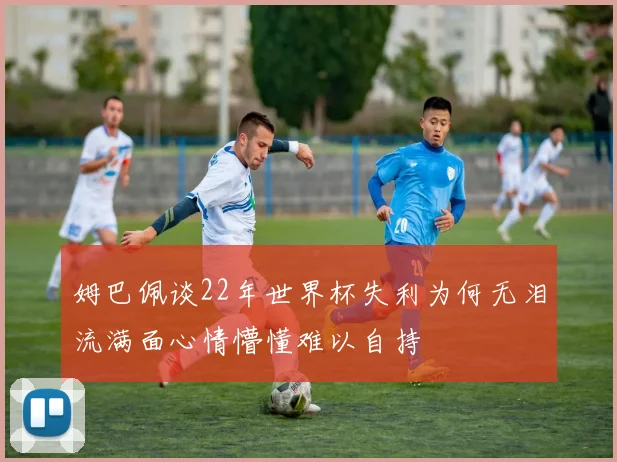 姆巴佩谈22年世界杯失利为何无泪流满面心情懵懂难以自持