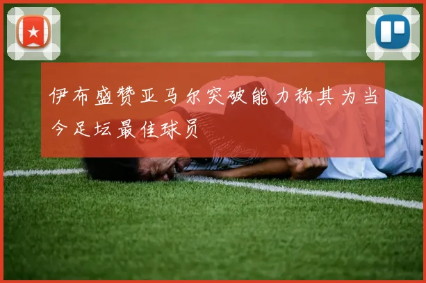 伊布盛赞亚马尔突破能力称其为当今足坛最佳球员