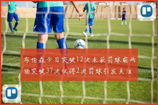 布伦森今日突破12次未获罚球前两场突破37次仅得2次罚球引发关注