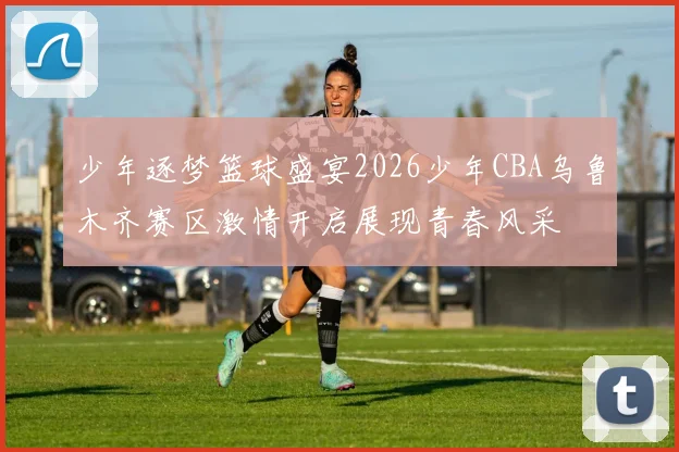 少年逐梦篮球盛宴2026少年CBA乌鲁木齐赛区激情开启展现青春风采