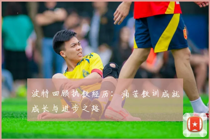 波特回顾执教经历：痛苦教训成就成长与进步之路