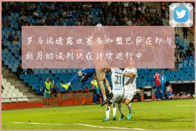 罗马诺透露坎塞洛加盟巴萨在即与新月的谈判仍在持续进行中