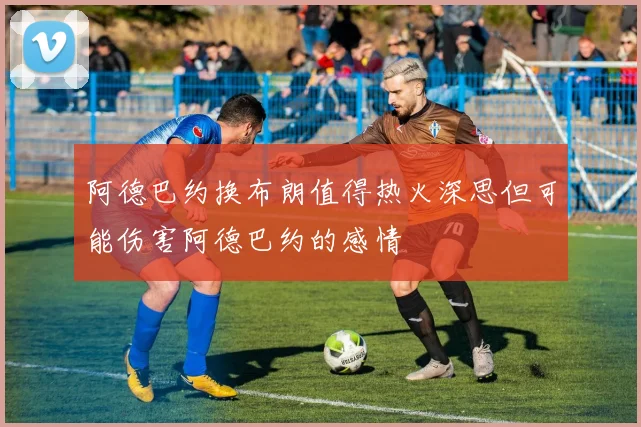 阿德巴约换布朗值得热火深思但可能伤害阿德巴约的感情