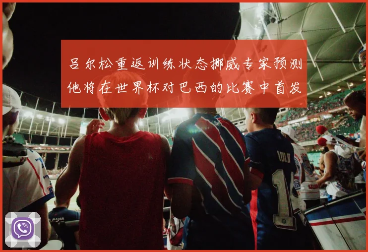 吕尔松重返训练状态挪威专家预测他将在世界杯对巴西的比赛中首发出战