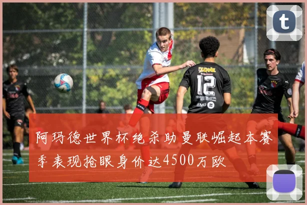 阿玛德世界杯绝杀助曼联崛起本赛季表现抢眼身价达4500万欧
