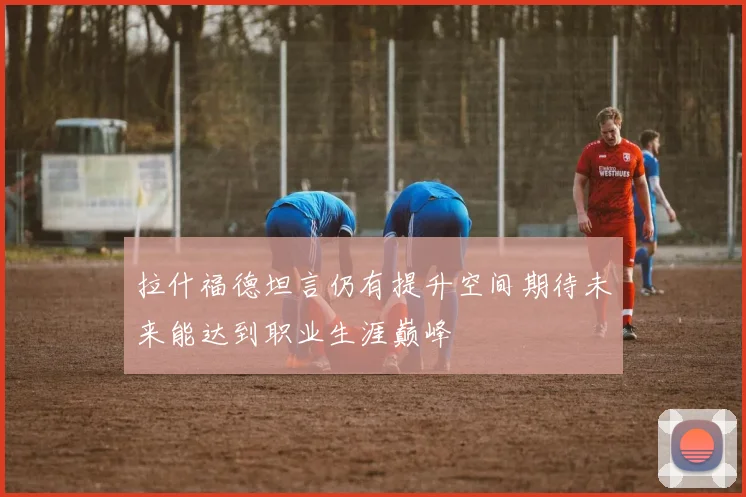 拉什福德坦言仍有提升空间期待未来能达到职业生涯巅峰