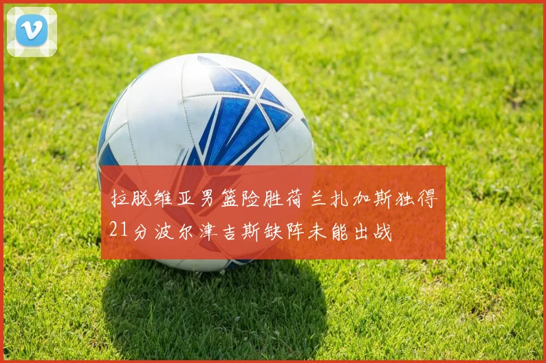 拉脱维亚男篮险胜荷兰扎加斯独得21分波尔津吉斯缺阵未能出战