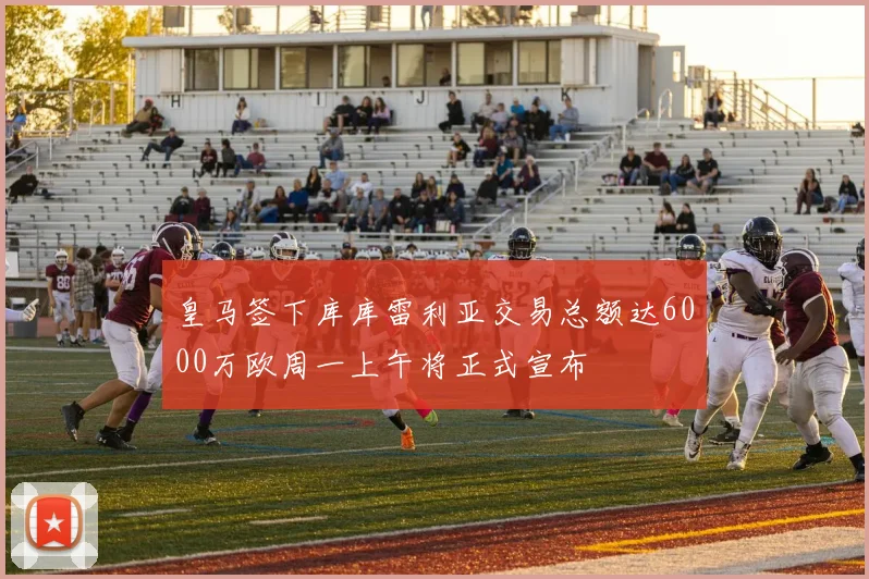皇马签下库库雷利亚交易总额达6000万欧周一上午将正式宣布