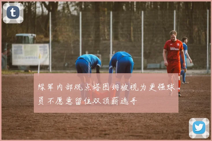 绿军内部观点塔图姆被视为更强球员不愿意留住双顶薪选手