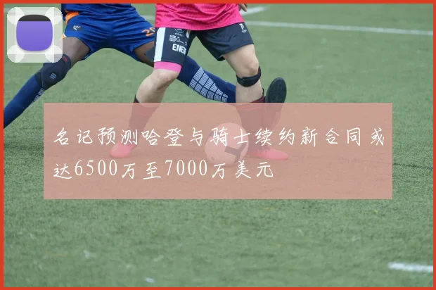名记预测哈登与骑士续约新合同或达6500万至7000万美元
