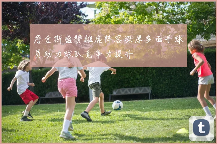 詹金斯盛赞雄鹿阵容深厚多面手球员助力球队竞争力提升