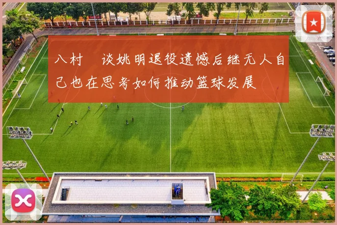 八村塁谈姚明退役遗憾后继无人自己也在思考如何推动篮球发展