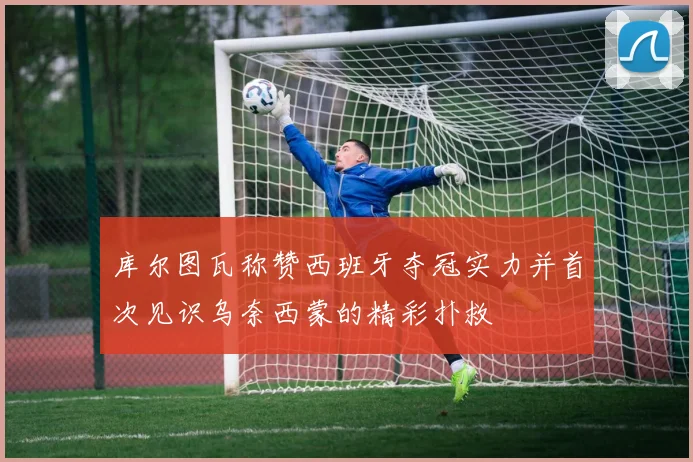 库尔图瓦称赞西班牙夺冠实力并首次见识乌奈西蒙的精彩扑救