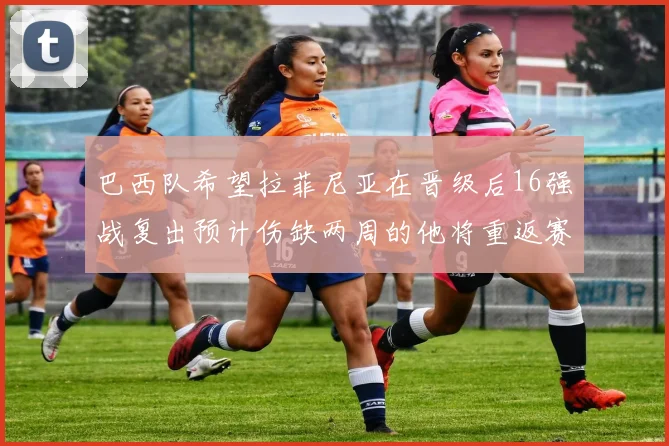 巴西队希望拉菲尼亚在晋级后16强战复出预计伤缺两周的他将重返赛场