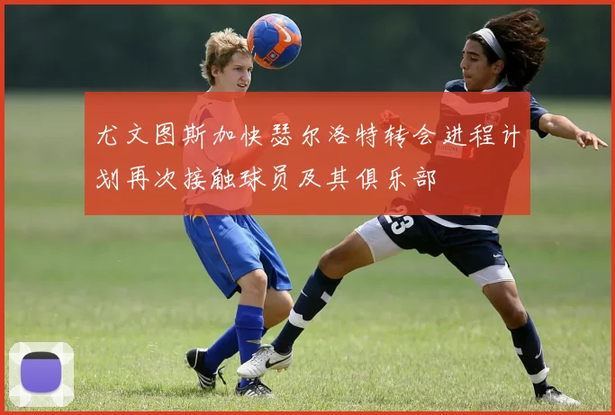 尤文图斯加快瑟尔洛特转会进程计划再次接触球员及其俱乐部