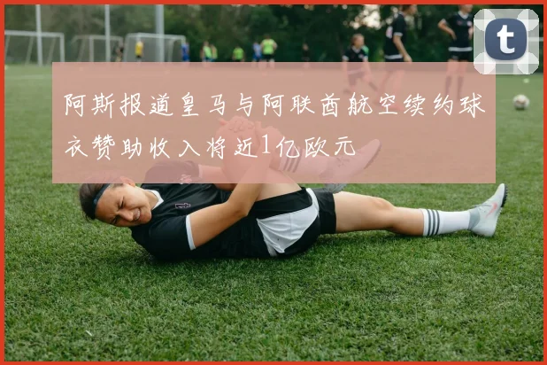 阿斯报道皇马与阿联酋航空续约球衣赞助收入将近1亿欧元