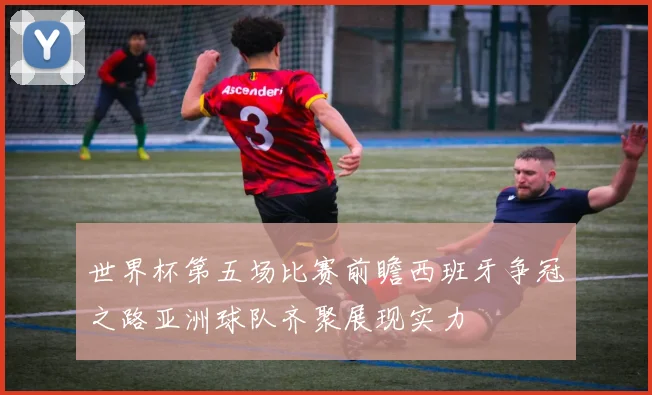 世界杯第五场比赛前瞻西班牙争冠之路亚洲球队齐聚展现实力