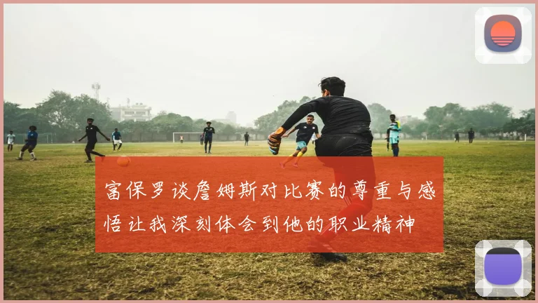 富保罗谈詹姆斯对比赛的尊重与感悟让我深刻体会到他的职业精神