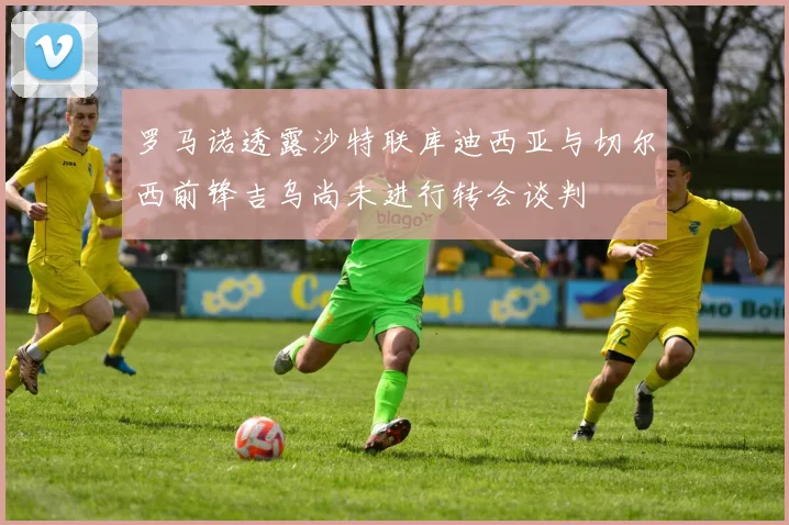 罗马诺透露沙特联库迪西亚与切尔西前锋吉乌尚未进行转会谈判
