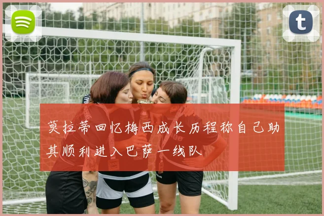 莫拉蒂回忆梅西成长历程称自己助其顺利进入巴萨一线队