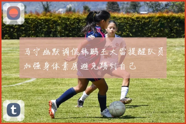 马宁幽默调侃韩鹏王大雷提醒队员加强身体素质避免踢到自己