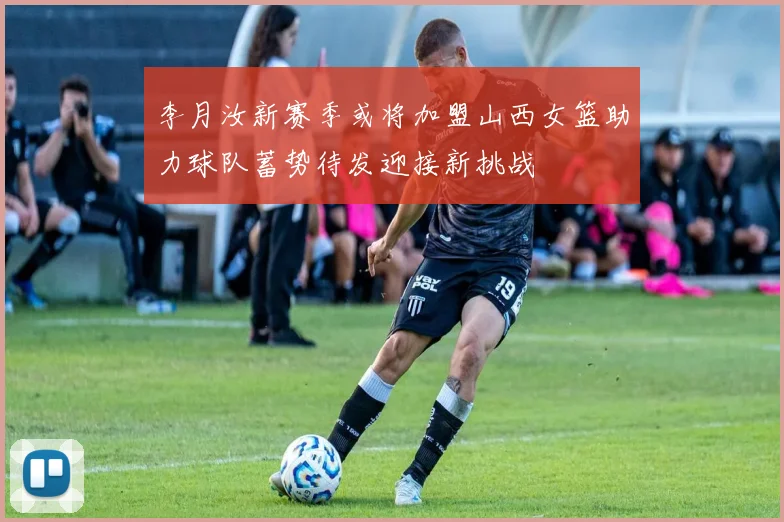 李月汝新赛季或将加盟山西女篮助力球队蓄势待发迎接新挑战