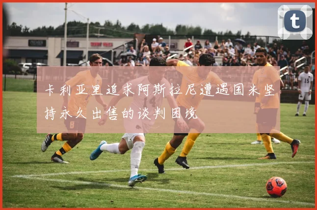 卡利亚里追求阿斯拉尼遭遇国米坚持永久出售的谈判困境