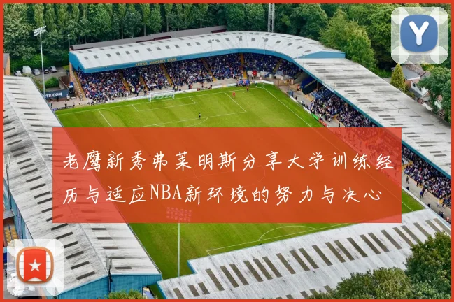 老鹰新秀弗莱明斯分享大学训练经历与适应NBA新环境的努力与决心